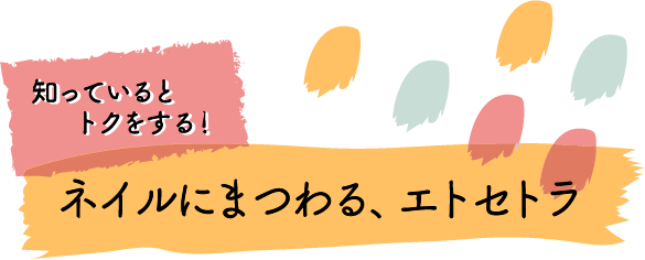 知っているとトクをする！ ネイルにまつわる、エトセトラ