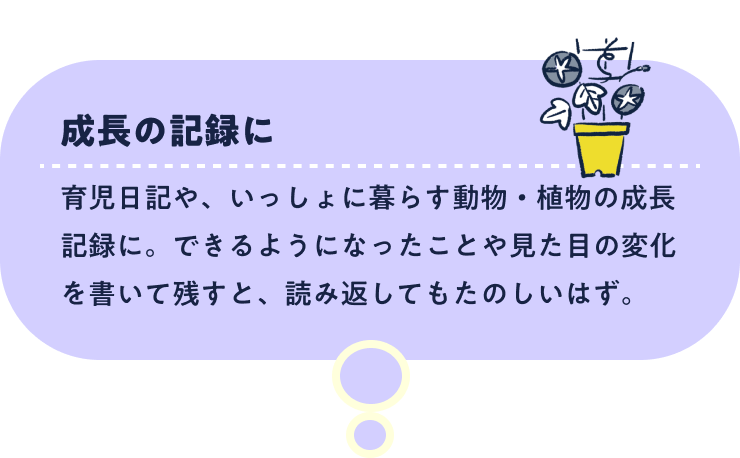 成長の記録に。育児日記や、いっしょに暮らす動物・植物の成長記録に。できるようになったことや見た目の変化を書いて残すと、読み返してもたのしいはず。