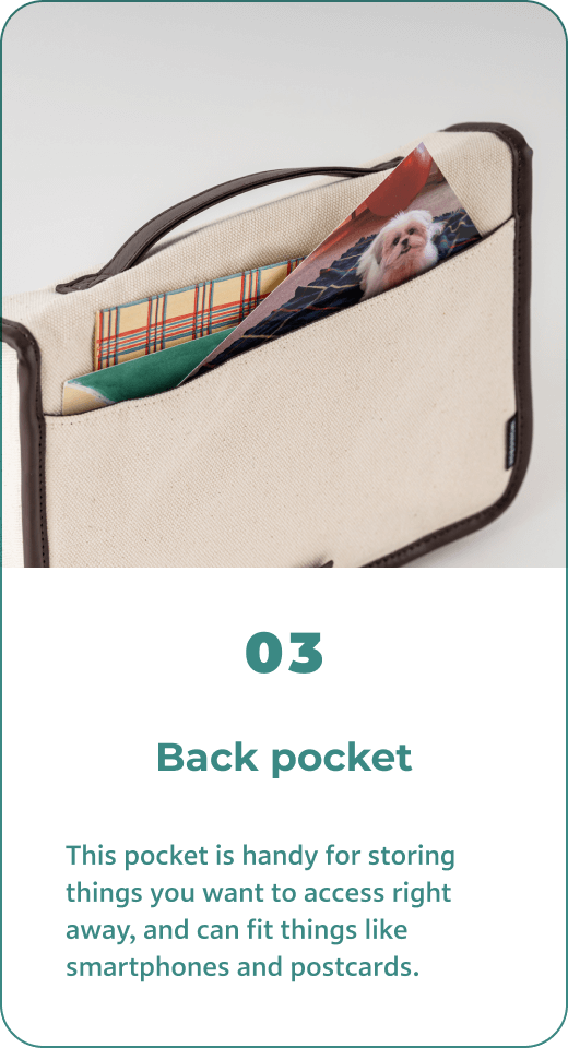 03 Back pocket This pocket is handy for storing things you want to access right away, and can fit things like smartphones and postcards.