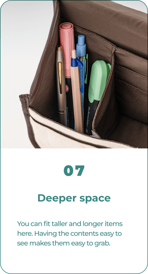 07 Deeper space You can fit taller and longer items here. Having the contents easy to see makes them easy to grab.