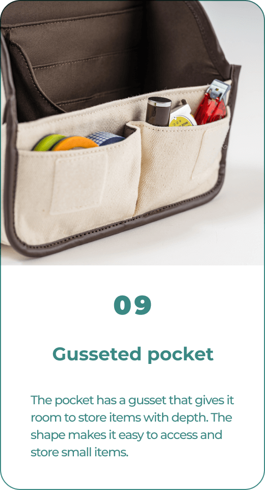 09 Gusseted pocket The pocket has a gusset that gives it room to store items with depth. The shape makes it easy to access and store small items.