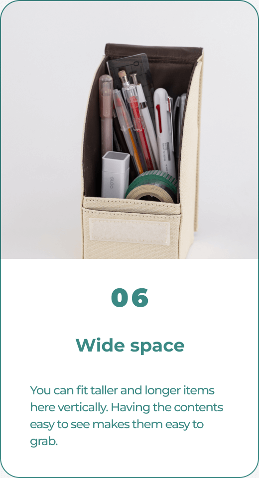 06 Wide space You can fit taller and longer items here vertically. Having the contents easy to see makes them easy to grab.