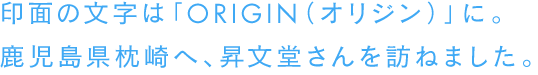 印面の文字は「ORIGIN（オリジン）」に。鹿児島県枕崎へ、昇文堂さんを訪ねました。